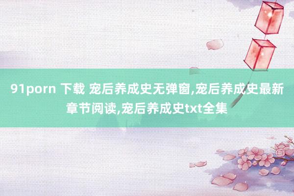 91porn 下载 宠后养成史无弹窗,宠后养成史最新章节阅读,宠后养成史txt全集