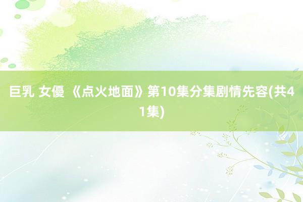 巨乳 女優 《点火地面》第10集分集剧情先容(共41集)