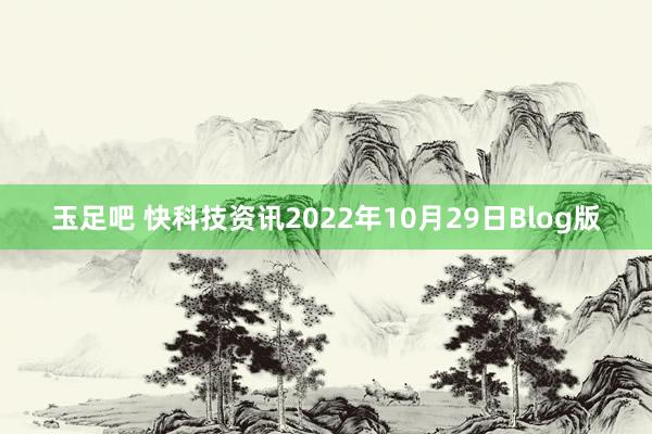 玉足吧 快科技资讯2022年10月29日Blog版