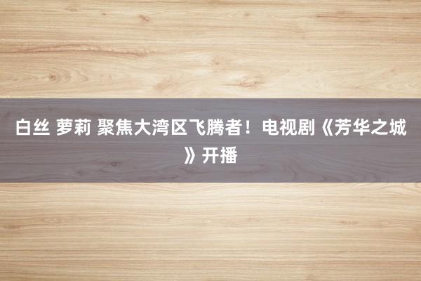 白丝 萝莉 聚焦大湾区飞腾者！电视剧《芳华之城》开播