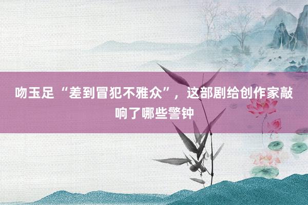 吻玉足 “差到冒犯不雅众”，这部剧给创作家敲响了哪些警钟