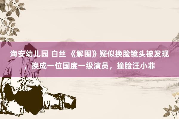海安幼儿园 白丝 《解围》疑似换脸镜头被发现，换成一位国度一级演员，撞脸汪小菲