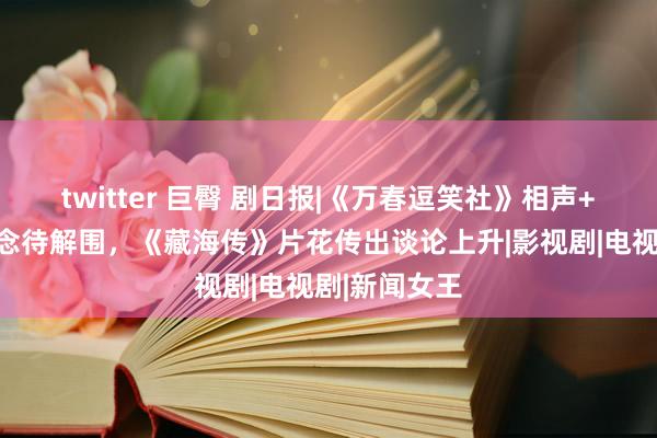 twitter 巨臀 剧日报|《万春逗笑社》相声+影视新赛说念待解围，《藏海传》片花传出谈论上升|影视剧|电视剧|新闻女王