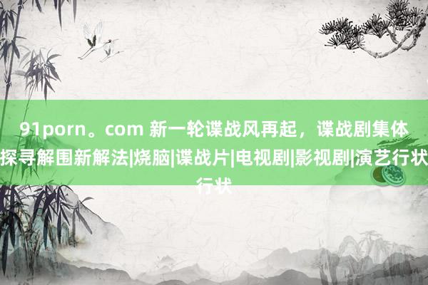 91porn。com 新一轮谍战风再起，谍战剧集体探寻解围新解法|烧脑|谍战片|电视剧|影视剧|演艺行状