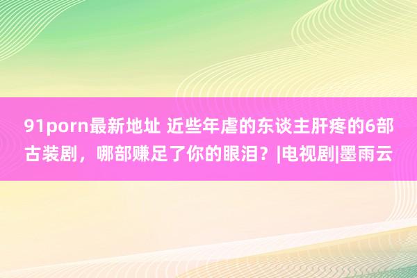 91porn最新地址 近些年虐的东谈主肝疼的6部古装剧，哪部赚足了你的眼泪？|电视剧|墨雨云