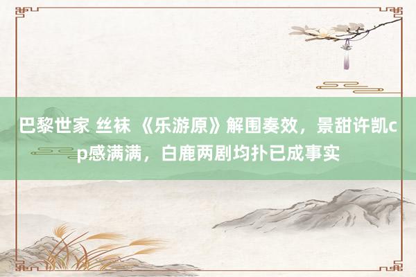 巴黎世家 丝袜 《乐游原》解围奏效，景甜许凯cp感满满，白鹿两剧均扑已成事实