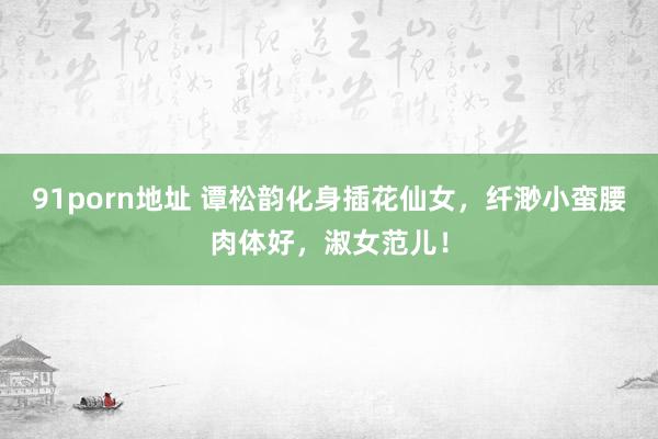 91porn地址 谭松韵化身插花仙女，纤渺小蛮腰肉体好，淑女范儿！