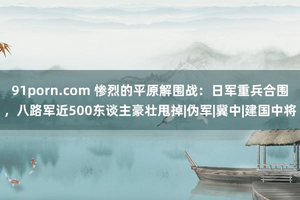 91porn.com 惨烈的平原解围战：日军重兵合围，八路军近500东谈主豪壮甩掉|伪军|冀中|建国中将
