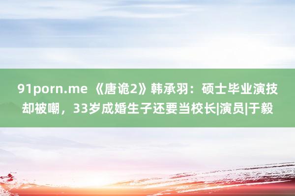 91porn.me 《唐诡2》韩承羽：硕士毕业演技却被嘲，33岁成婚生子还要当校长|演员|于毅