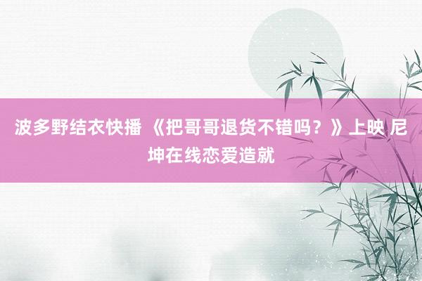 波多野结衣快播 《把哥哥退货不错吗？》上映 尼坤在线恋爱造就