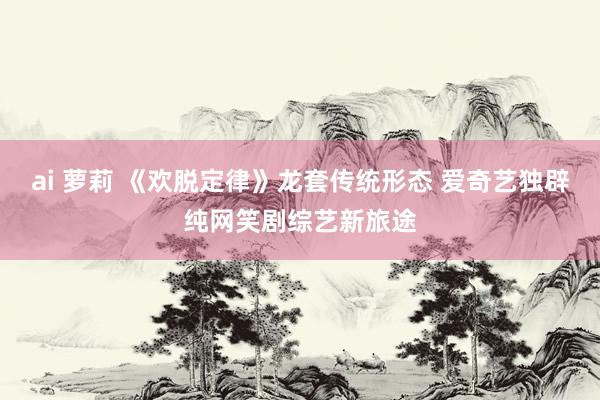 ai 萝莉 《欢脱定律》龙套传统形态 爱奇艺独辟纯网笑剧综艺新旅途