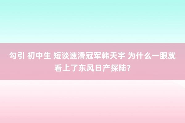 勾引 初中生 短谈速滑冠军韩天宇 为什么一眼就看上了东风日产探陆？