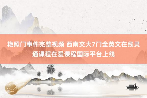 艳照门事件完整视频 西南交大7门全英文在线灵通课程在爱课程国际平台上线