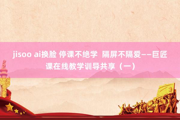 jisoo ai换脸 停课不绝学  隔屏不隔爱——巨匠课在线教学训导共享（一）