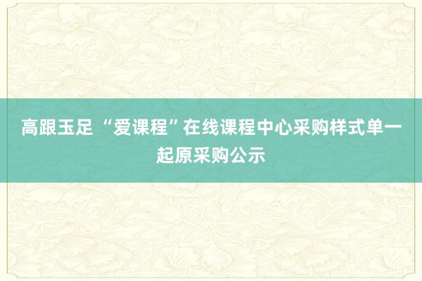 高跟玉足 “爱课程”在线课程中心采购样式单一起原采购公示