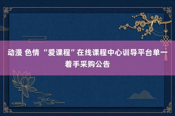动漫 色情 “爱课程”在线课程中心训导平台单一着手采购公告