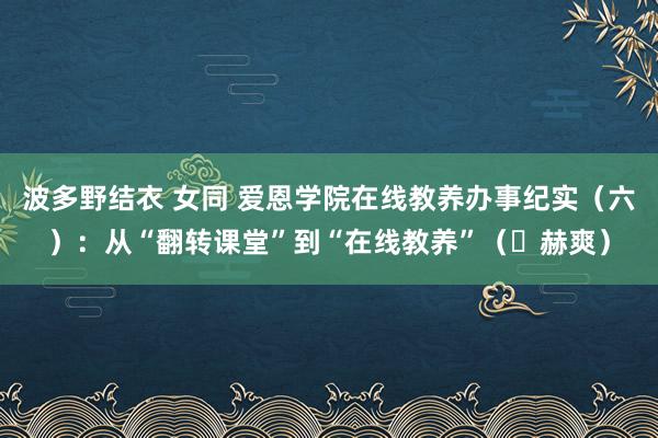 波多野结衣 女同 爱恩学院在线教养办事纪实（六）：从“翻转课堂”到“在线教养”（​赫爽）