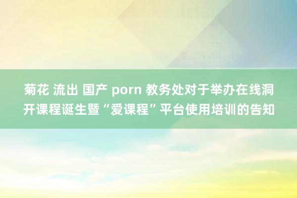 菊花 流出 国产 porn 教务处对于举办在线洞开课程诞生暨“爱课程”平台使用培训的告知