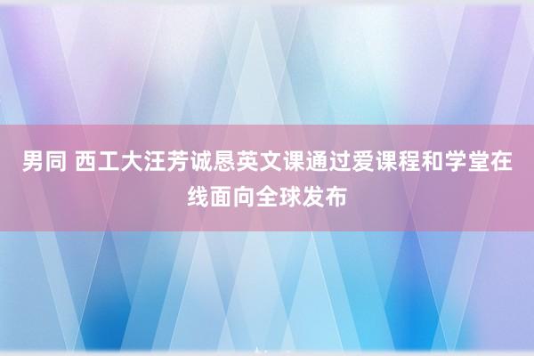 男同 西工大汪芳诚恳英文课通过爱课程和学堂在线面向全球发布