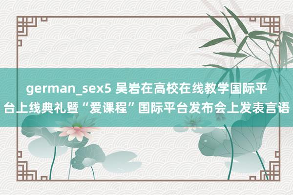 german_sex5 吴岩在高校在线教学国际平台上线典礼暨“爱课程”国际平台发布会上发表言语