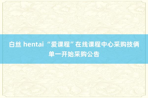 白丝 hentai “爱课程”在线课程中心采购技俩单一开始采购公告