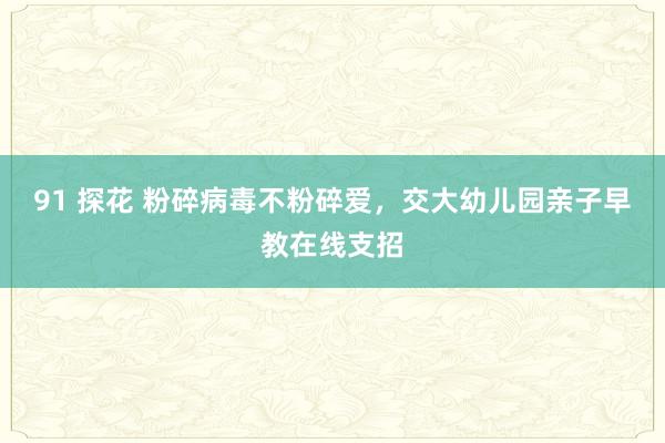 91 探花 粉碎病毒不粉碎爱，交大幼儿园亲子早教在线支招