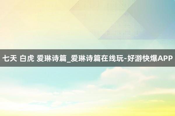 七天 白虎 爱琳诗篇_爱琳诗篇在线玩-好游快爆APP