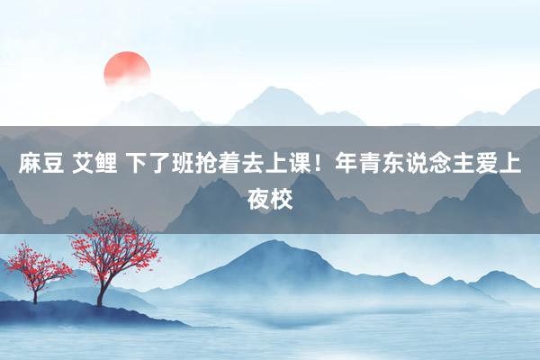 麻豆 艾鲤 下了班抢着去上课！年青东说念主爱上夜校