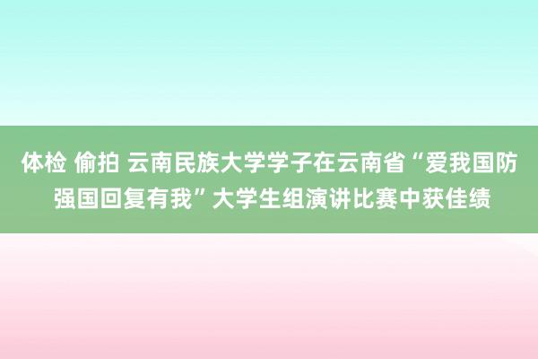 体检 偷拍 云南民族大学学子在云南省“爱我国防 强国回复有我”大学生组演讲比赛中获佳绩