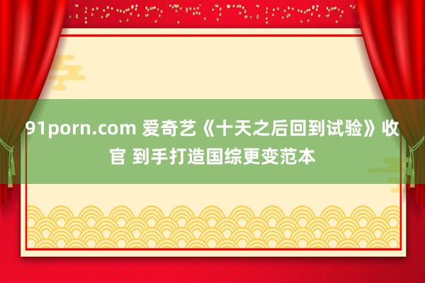 91porn.com 爱奇艺《十天之后回到试验》收官 到手打造国综更变范本