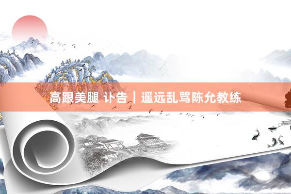 高跟美腿 讣告｜遥远乱骂陈允教练
