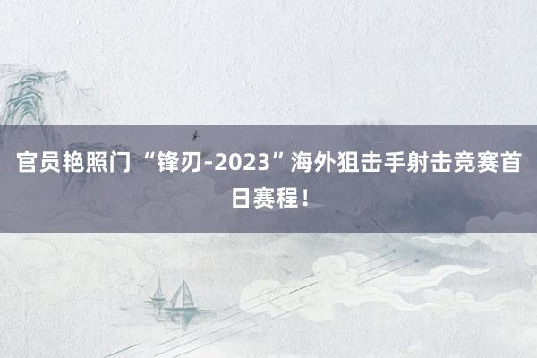 官员艳照门 “锋刃-2023”海外狙击手射击竞赛首日赛程！