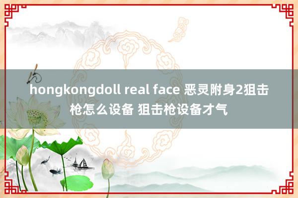 hongkongdoll real face 恶灵附身2狙击枪怎么设备 狙击枪设备才气