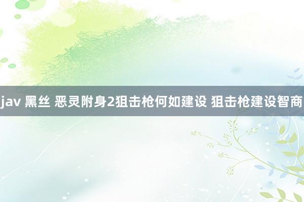 jav 黑丝 恶灵附身2狙击枪何如建设 狙击枪建设智商