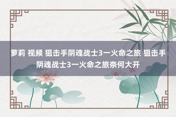 萝莉 视频 狙击手阴魂战士3一火命之旅 狙击手阴魂战士3一火命之旅奈何大开