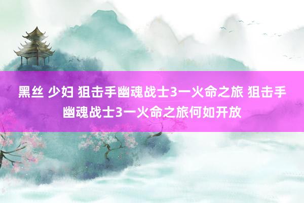 黑丝 少妇 狙击手幽魂战士3一火命之旅 狙击手幽魂战士3一火命之旅何如开放