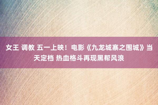 女王 调教 五一上映！电影《九龙城寨之围城》当天定档 热血格斗再现黑帮风浪