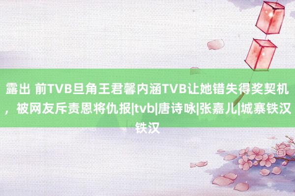 露出 前TVB旦角王君馨内涵TVB让她错失得奖契机，被网友斥责恩将仇报|tvb|唐诗咏|张嘉儿|城寨铁汉