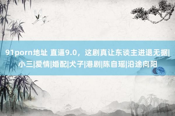 91porn地址 直逼9.0，这剧真让东谈主进退无据|小三|爱情|婚配|犬子|港剧|陈自瑶|沿途向阳