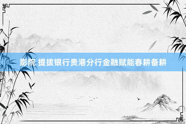 影院 提拔银行贵港分行金融赋能春耕备耕