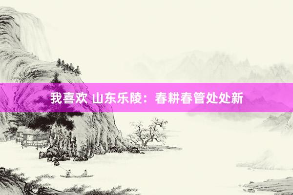 我喜欢 山东乐陵：春耕春管处处新