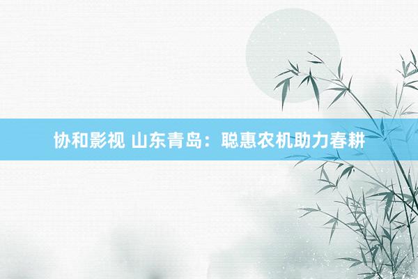 协和影视 山东青岛：聪惠农机助力春耕