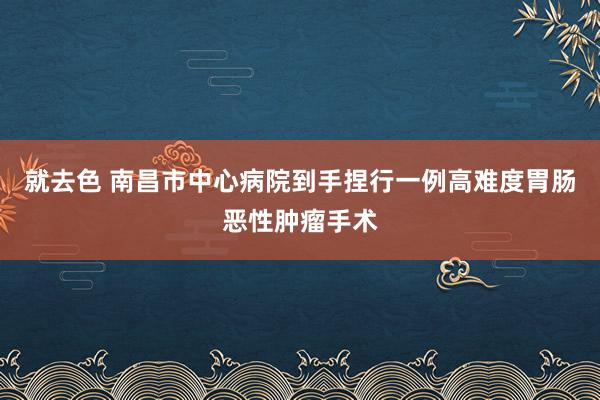 就去色 南昌市中心病院到手捏行一例高难度胃肠恶性肿瘤手术