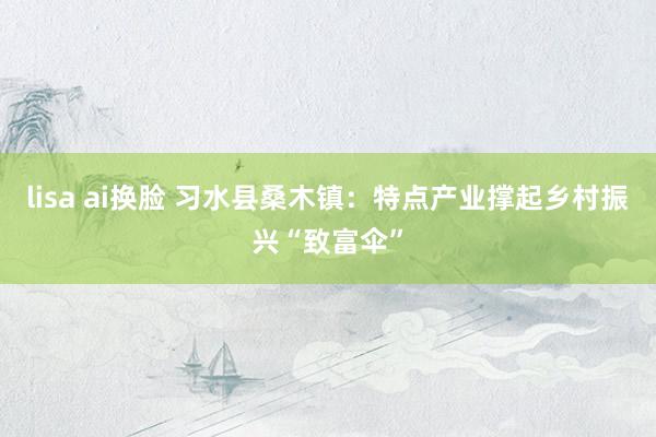lisa ai换脸 习水县桑木镇：特点产业撑起乡村振兴“致富伞”