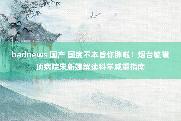 badnews 国产 国度不本旨你胖啦！烟台毓璜顶病院宋新娜解读科学减重指南