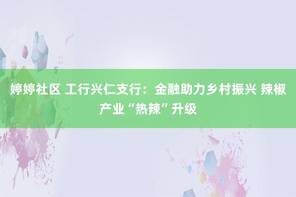 婷婷社区 工行兴仁支行：金融助力乡村振兴 辣椒产业“热辣”升级