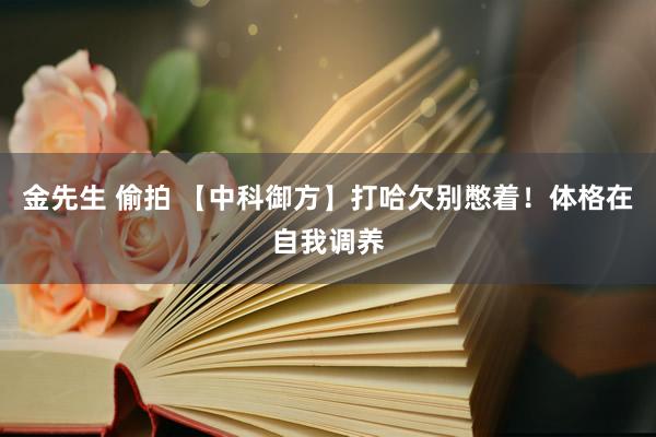 金先生 偷拍 【中科御方】打哈欠别憋着！体格在自我调养