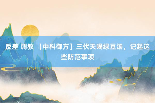 反差 调教 【中科御方】三伏天喝绿豆汤，记起这些防范事项
