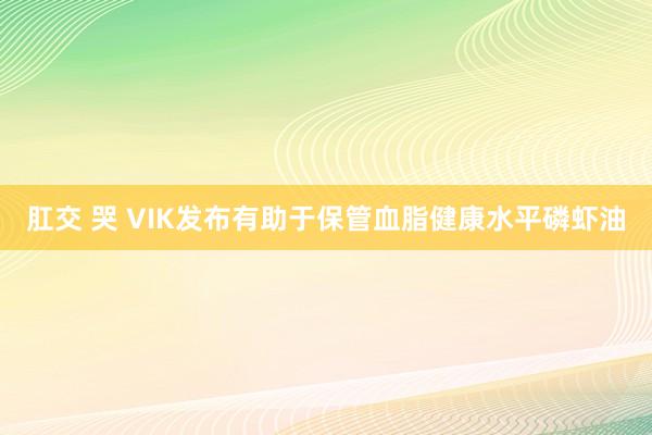肛交 哭 VIK发布有助于保管血脂健康水平磷虾油