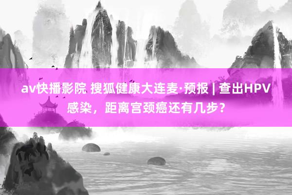 av快播影院 搜狐健康大连麦·预报 | 查出HPV感染，距离宫颈癌还有几步？
